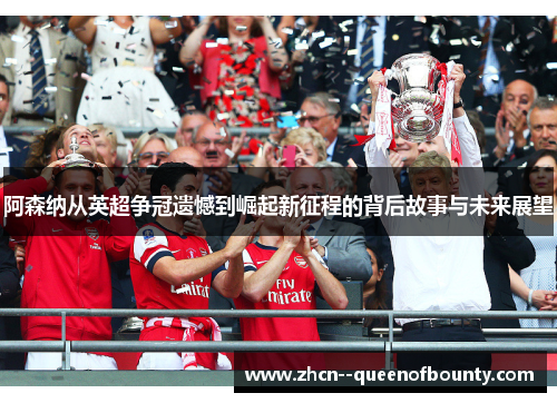 阿森纳从英超争冠遗憾到崛起新征程的背后故事与未来展望