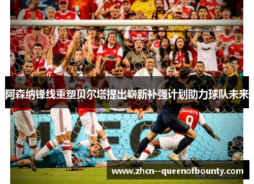 阿森纳锋线重塑贝尔塔提出崭新补强计划助力球队未来