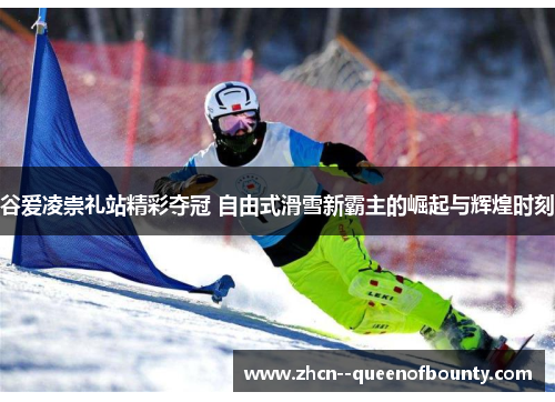 谷爱凌崇礼站精彩夺冠 自由式滑雪新霸主的崛起与辉煌时刻