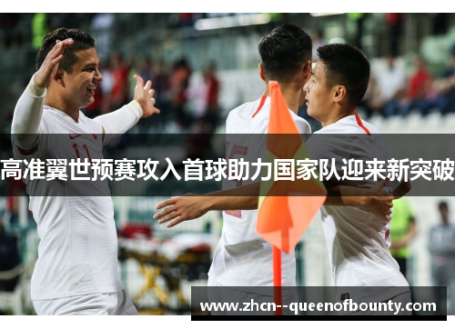 高准翼世预赛攻入首球助力国家队迎来新突破