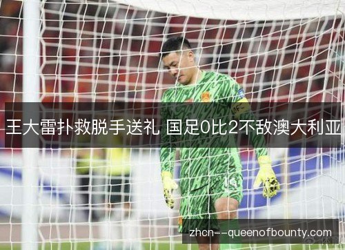 王大雷扑救脱手送礼 国足0比2不敌澳大利亚